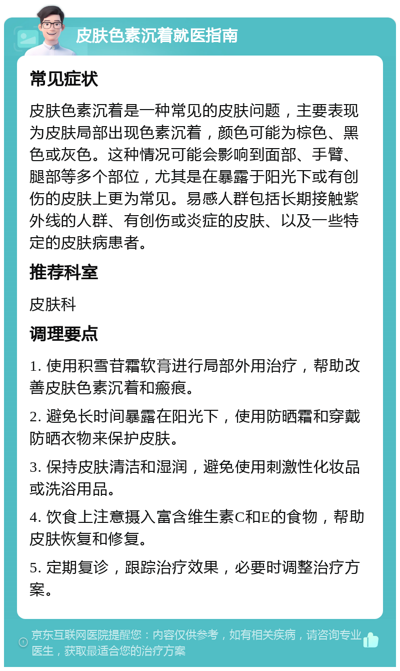 皮肤色素沉着就医指南 常见症状 皮肤色素沉着是一种常见的皮肤问题，主要表现为皮肤局部出现色素沉着，颜色可能为棕色、黑色或灰色。这种情况可能会影响到面部、手臂、腿部等多个部位，尤其是在暴露于阳光下或有创伤的皮肤上更为常见。易感人群包括长期接触紫外线的人群、有创伤或炎症的皮肤、以及一些特定的皮肤病患者。 推荐科室 皮肤科 调理要点 1. 使用积雪苷霜软膏进行局部外用治疗，帮助改善皮肤色素沉着和瘢痕。 2. 避免长时间暴露在阳光下，使用防晒霜和穿戴防晒衣物来保护皮肤。 3. 保持皮肤清洁和湿润，避免使用刺激性化妆品或洗浴用品。 4. 饮食上注意摄入富含维生素C和E的食物，帮助皮肤恢复和修复。 5. 定期复诊，跟踪治疗效果，必要时调整治疗方案。