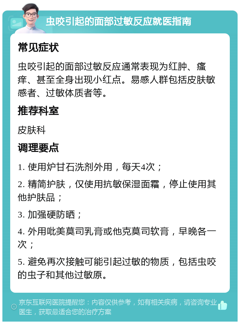 虫咬引起的面部过敏反应就医指南 常见症状 虫咬引起的面部过敏反应通常表现为红肿、瘙痒、甚至全身出现小红点。易感人群包括皮肤敏感者、过敏体质者等。 推荐科室 皮肤科 调理要点 1. 使用炉甘石洗剂外用，每天4次； 2. 精简护肤，仅使用抗敏保湿面霜，停止使用其他护肤品； 3. 加强硬防晒； 4. 外用吡美莫司乳膏或他克莫司软膏，早晚各一次； 5. 避免再次接触可能引起过敏的物质，包括虫咬的虫子和其他过敏原。