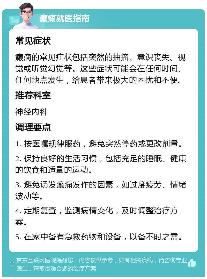 癫痫就医指南 常见症状 癫痫的常见症状包括突然的抽搐、意识丧失、视觉或听觉幻觉等。这些症状可能会在任何时间、任何地点发生，给患者带来极大的困扰和不便。 推荐科室 神经内科 调理要点 1. 按医嘱规律服药，避免突然停药或更改剂量。 2. 保持良好的生活习惯，包括充足的睡眠、健康的饮食和适量的运动。 3. 避免诱发癫痫发作的因素，如过度疲劳、情绪波动等。 4. 定期复查，监测病情变化，及时调整治疗方案。 5. 在家中备有急救药物和设备，以备不时之需。