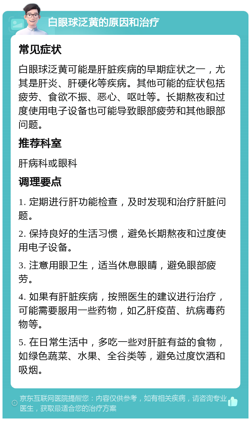 白眼球泛黄的原因和治疗 常见症状 白眼球泛黄可能是肝脏疾病的早期症状之一，尤其是肝炎、肝硬化等疾病。其他可能的症状包括疲劳、食欲不振、恶心、呕吐等。长期熬夜和过度使用电子设备也可能导致眼部疲劳和其他眼部问题。 推荐科室 肝病科或眼科 调理要点 1. 定期进行肝功能检查，及时发现和治疗肝脏问题。 2. 保持良好的生活习惯，避免长期熬夜和过度使用电子设备。 3. 注意用眼卫生，适当休息眼睛，避免眼部疲劳。 4. 如果有肝脏疾病，按照医生的建议进行治疗，可能需要服用一些药物，如乙肝疫苗、抗病毒药物等。 5. 在日常生活中，多吃一些对肝脏有益的食物，如绿色蔬菜、水果、全谷类等，避免过度饮酒和吸烟。