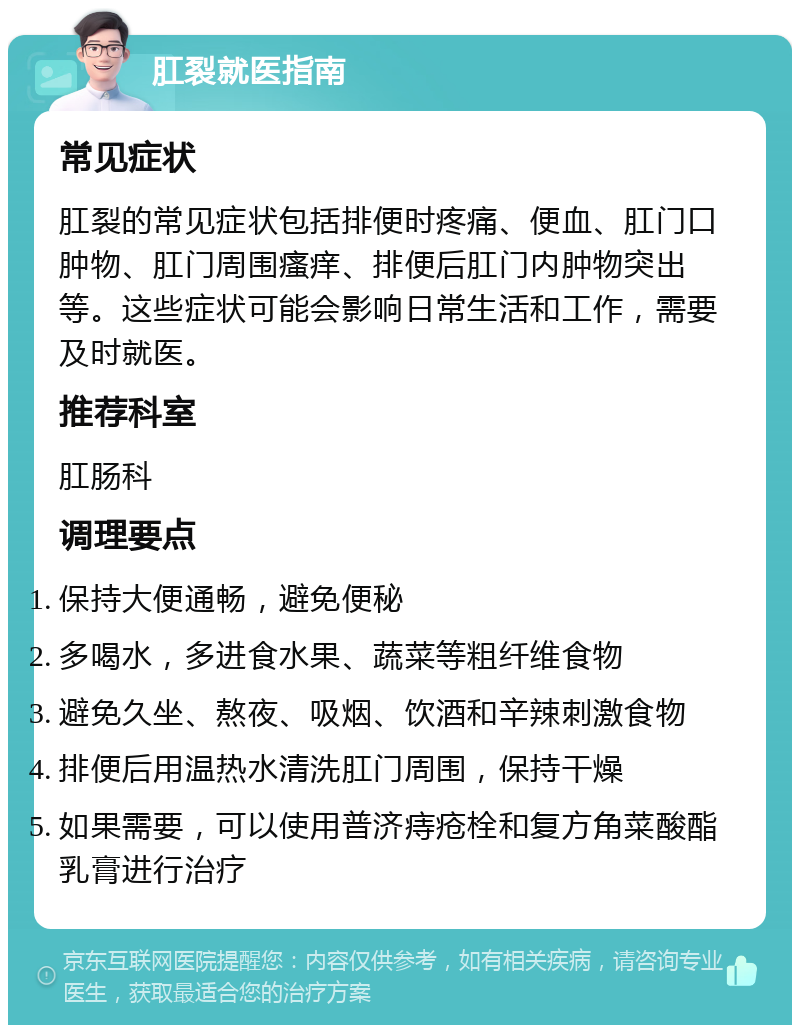 肛裂就医指南 常见症状 肛裂的常见症状包括排便时疼痛、便血、肛门口肿物、肛门周围瘙痒、排便后肛门内肿物突出等。这些症状可能会影响日常生活和工作，需要及时就医。 推荐科室 肛肠科 调理要点 保持大便通畅，避免便秘 多喝水，多进食水果、蔬菜等粗纤维食物 避免久坐、熬夜、吸烟、饮酒和辛辣刺激食物 排便后用温热水清洗肛门周围，保持干燥 如果需要，可以使用普济痔疮栓和复方角菜酸酯乳膏进行治疗