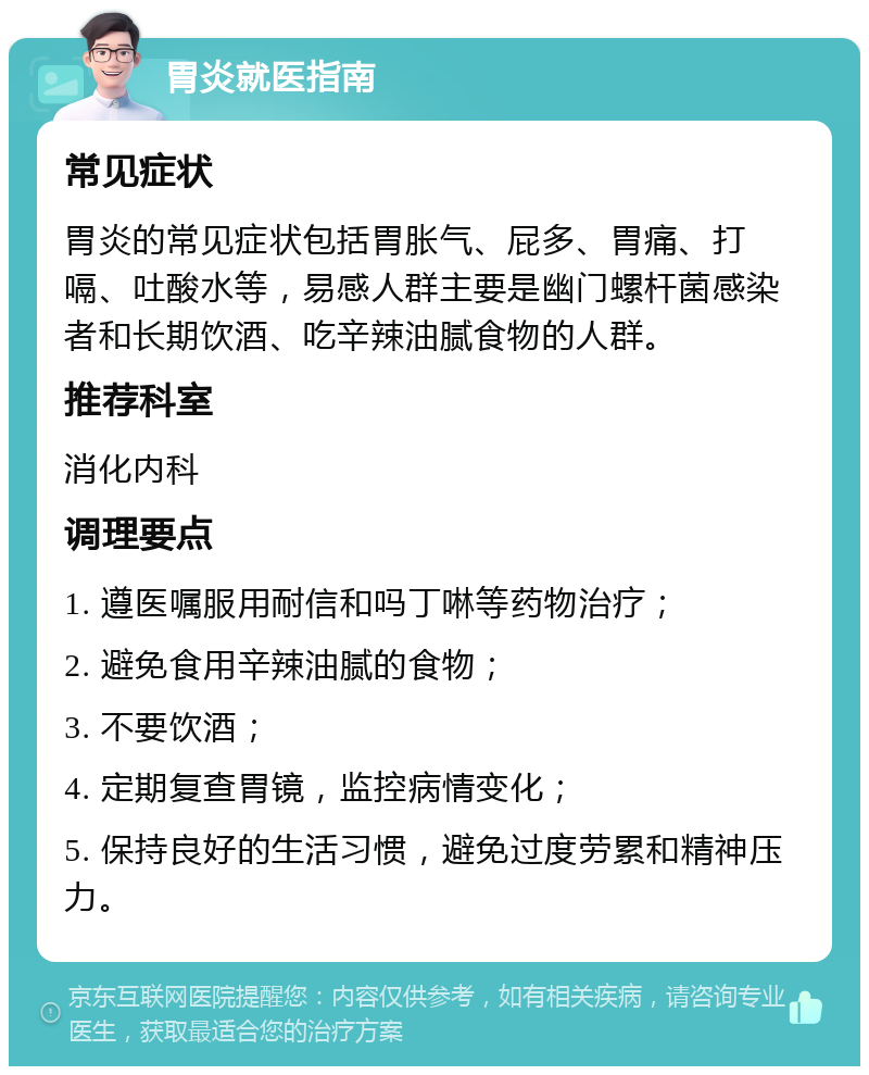 胃炎就医指南 常见症状 胃炎的常见症状包括胃胀气、屁多、胃痛、打嗝、吐酸水等，易感人群主要是幽门螺杆菌感染者和长期饮酒、吃辛辣油腻食物的人群。 推荐科室 消化内科 调理要点 1. 遵医嘱服用耐信和吗丁啉等药物治疗； 2. 避免食用辛辣油腻的食物； 3. 不要饮酒； 4. 定期复查胃镜，监控病情变化； 5. 保持良好的生活习惯，避免过度劳累和精神压力。