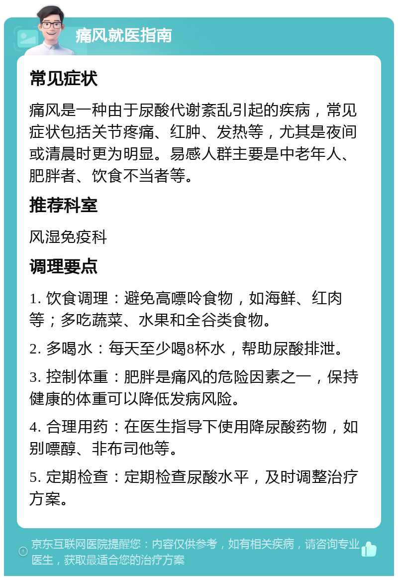 痛风就医指南 常见症状 痛风是一种由于尿酸代谢紊乱引起的疾病，常见症状包括关节疼痛、红肿、发热等，尤其是夜间或清晨时更为明显。易感人群主要是中老年人、肥胖者、饮食不当者等。 推荐科室 风湿免疫科 调理要点 1. 饮食调理：避免高嘌呤食物，如海鲜、红肉等；多吃蔬菜、水果和全谷类食物。 2. 多喝水：每天至少喝8杯水，帮助尿酸排泄。 3. 控制体重：肥胖是痛风的危险因素之一，保持健康的体重可以降低发病风险。 4. 合理用药：在医生指导下使用降尿酸药物，如别嘌醇、非布司他等。 5. 定期检查：定期检查尿酸水平，及时调整治疗方案。