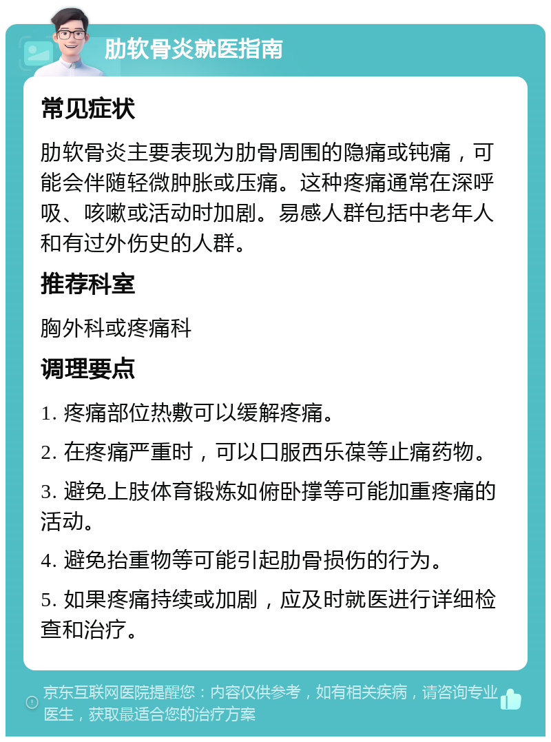 肋软骨炎就医指南 常见症状 肋软骨炎主要表现为肋骨周围的隐痛或钝痛，可能会伴随轻微肿胀或压痛。这种疼痛通常在深呼吸、咳嗽或活动时加剧。易感人群包括中老年人和有过外伤史的人群。 推荐科室 胸外科或疼痛科 调理要点 1. 疼痛部位热敷可以缓解疼痛。 2. 在疼痛严重时，可以口服西乐葆等止痛药物。 3. 避免上肢体育锻炼如俯卧撑等可能加重疼痛的活动。 4. 避免抬重物等可能引起肋骨损伤的行为。 5. 如果疼痛持续或加剧，应及时就医进行详细检查和治疗。