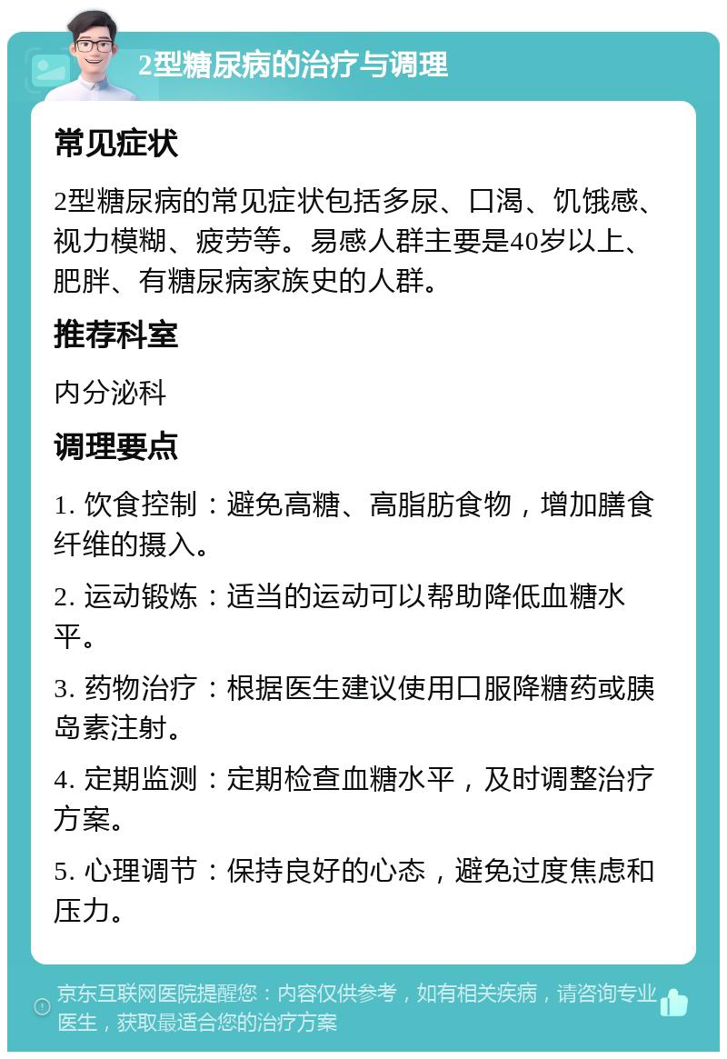 2型糖尿病的治疗与调理 常见症状 2型糖尿病的常见症状包括多尿、口渴、饥饿感、视力模糊、疲劳等。易感人群主要是40岁以上、肥胖、有糖尿病家族史的人群。 推荐科室 内分泌科 调理要点 1. 饮食控制：避免高糖、高脂肪食物，增加膳食纤维的摄入。 2. 运动锻炼：适当的运动可以帮助降低血糖水平。 3. 药物治疗：根据医生建议使用口服降糖药或胰岛素注射。 4. 定期监测：定期检查血糖水平，及时调整治疗方案。 5. 心理调节：保持良好的心态，避免过度焦虑和压力。