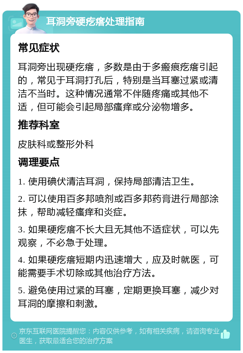 耳洞旁硬疙瘩处理指南 常见症状 耳洞旁出现硬疙瘩，多数是由于多瘢痕疙瘩引起的，常见于耳洞打孔后，特别是当耳塞过紧或清洁不当时。这种情况通常不伴随疼痛或其他不适，但可能会引起局部瘙痒或分泌物增多。 推荐科室 皮肤科或整形外科 调理要点 1. 使用碘伏清洁耳洞，保持局部清洁卫生。 2. 可以使用百多邦喷剂或百多邦药膏进行局部涂抹，帮助减轻瘙痒和炎症。 3. 如果硬疙瘩不长大且无其他不适症状，可以先观察，不必急于处理。 4. 如果硬疙瘩短期内迅速增大，应及时就医，可能需要手术切除或其他治疗方法。 5. 避免使用过紧的耳塞，定期更换耳塞，减少对耳洞的摩擦和刺激。