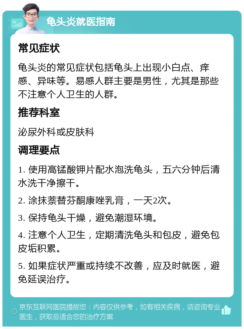 龟头炎就医指南 常见症状 龟头炎的常见症状包括龟头上出现小白点、痒感、异味等。易感人群主要是男性，尤其是那些不注意个人卫生的人群。 推荐科室 泌尿外科或皮肤科 调理要点 1. 使用高锰酸钾片配水泡洗龟头，五六分钟后清水洗干净擦干。 2. 涂抹萘替芬酮康唑乳膏，一天2次。 3. 保持龟头干燥，避免潮湿环境。 4. 注意个人卫生，定期清洗龟头和包皮，避免包皮垢积累。 5. 如果症状严重或持续不改善，应及时就医，避免延误治疗。