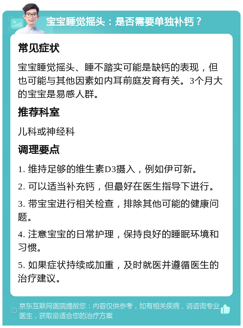 宝宝睡觉摇头：是否需要单独补钙？ 常见症状 宝宝睡觉摇头、睡不踏实可能是缺钙的表现，但也可能与其他因素如内耳前庭发育有关。3个月大的宝宝是易感人群。 推荐科室 儿科或神经科 调理要点 1. 维持足够的维生素D3摄入，例如伊可新。 2. 可以适当补充钙，但最好在医生指导下进行。 3. 带宝宝进行相关检查，排除其他可能的健康问题。 4. 注意宝宝的日常护理，保持良好的睡眠环境和习惯。 5. 如果症状持续或加重，及时就医并遵循医生的治疗建议。