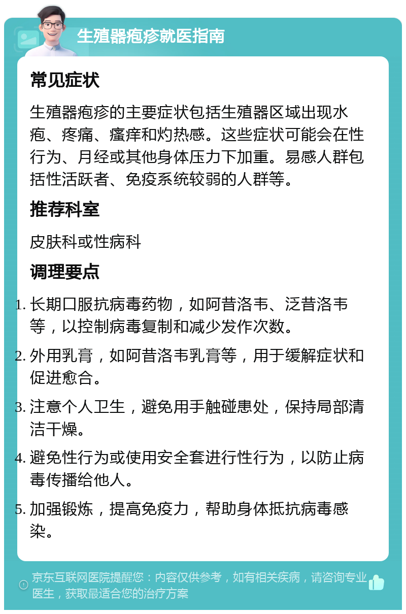 生殖器疱疹就医指南 常见症状 生殖器疱疹的主要症状包括生殖器区域出现水疱、疼痛、瘙痒和灼热感。这些症状可能会在性行为、月经或其他身体压力下加重。易感人群包括性活跃者、免疫系统较弱的人群等。 推荐科室 皮肤科或性病科 调理要点 长期口服抗病毒药物，如阿昔洛韦、泛昔洛韦等，以控制病毒复制和减少发作次数。 外用乳膏，如阿昔洛韦乳膏等，用于缓解症状和促进愈合。 注意个人卫生，避免用手触碰患处，保持局部清洁干燥。 避免性行为或使用安全套进行性行为，以防止病毒传播给他人。 加强锻炼，提高免疫力，帮助身体抵抗病毒感染。