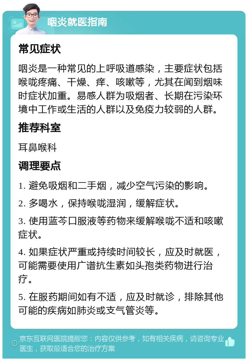 咽炎就医指南 常见症状 咽炎是一种常见的上呼吸道感染，主要症状包括喉咙疼痛、干燥、痒、咳嗽等，尤其在闻到烟味时症状加重。易感人群为吸烟者、长期在污染环境中工作或生活的人群以及免疫力较弱的人群。 推荐科室 耳鼻喉科 调理要点 1. 避免吸烟和二手烟，减少空气污染的影响。 2. 多喝水，保持喉咙湿润，缓解症状。 3. 使用蓝芩口服液等药物来缓解喉咙不适和咳嗽症状。 4. 如果症状严重或持续时间较长，应及时就医，可能需要使用广谱抗生素如头孢类药物进行治疗。 5. 在服药期间如有不适，应及时就诊，排除其他可能的疾病如肺炎或支气管炎等。