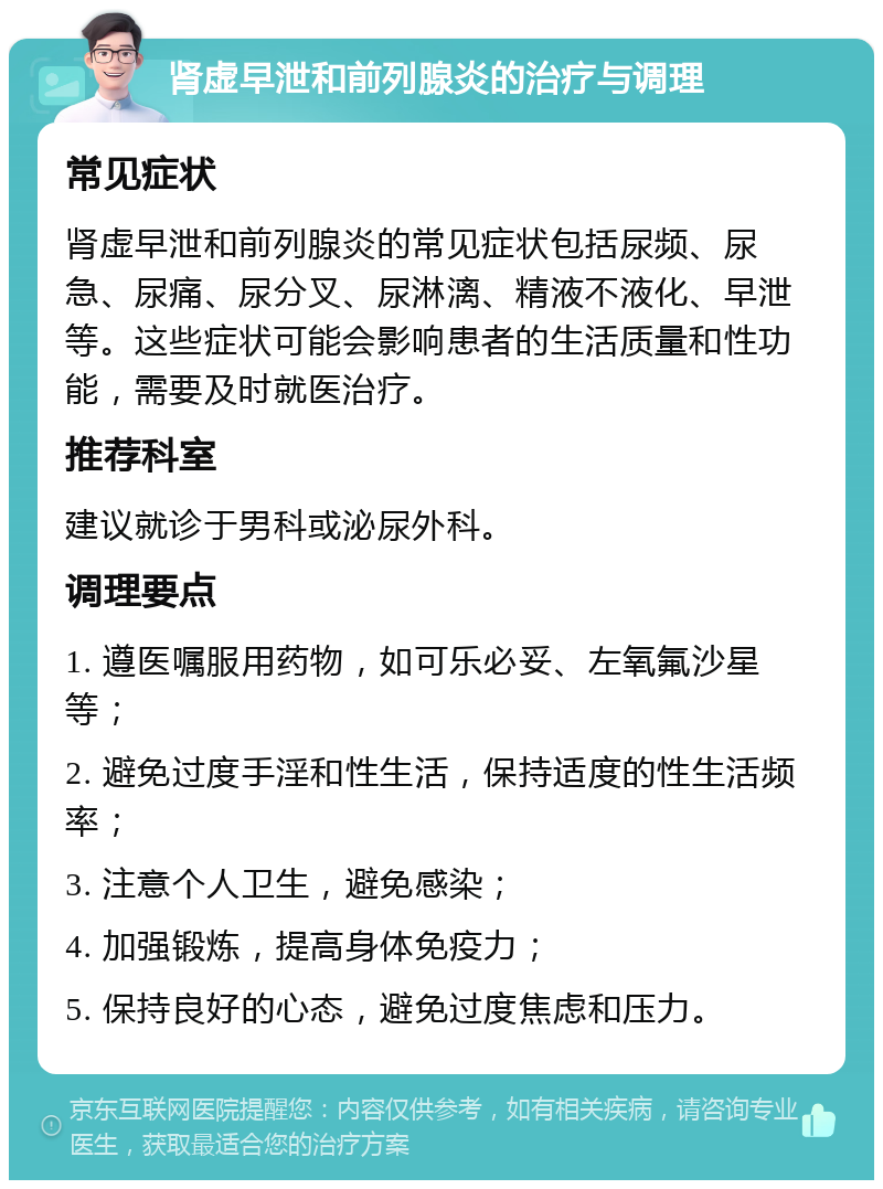 肾虚早泄和前列腺炎的治疗与调理 常见症状 肾虚早泄和前列腺炎的常见症状包括尿频、尿急、尿痛、尿分叉、尿淋漓、精液不液化、早泄等。这些症状可能会影响患者的生活质量和性功能，需要及时就医治疗。 推荐科室 建议就诊于男科或泌尿外科。 调理要点 1. 遵医嘱服用药物，如可乐必妥、左氧氟沙星等； 2. 避免过度手淫和性生活，保持适度的性生活频率； 3. 注意个人卫生，避免感染； 4. 加强锻炼，提高身体免疫力； 5. 保持良好的心态，避免过度焦虑和压力。