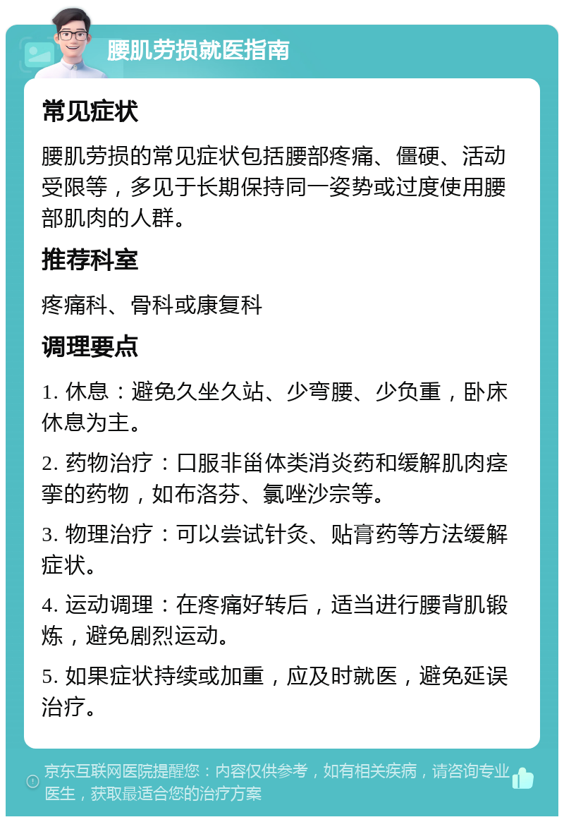 腰肌劳损就医指南 常见症状 腰肌劳损的常见症状包括腰部疼痛、僵硬、活动受限等，多见于长期保持同一姿势或过度使用腰部肌肉的人群。 推荐科室 疼痛科、骨科或康复科 调理要点 1. 休息：避免久坐久站、少弯腰、少负重，卧床休息为主。 2. 药物治疗：口服非甾体类消炎药和缓解肌肉痉挛的药物，如布洛芬、氯唑沙宗等。 3. 物理治疗：可以尝试针灸、贴膏药等方法缓解症状。 4. 运动调理：在疼痛好转后，适当进行腰背肌锻炼，避免剧烈运动。 5. 如果症状持续或加重，应及时就医，避免延误治疗。