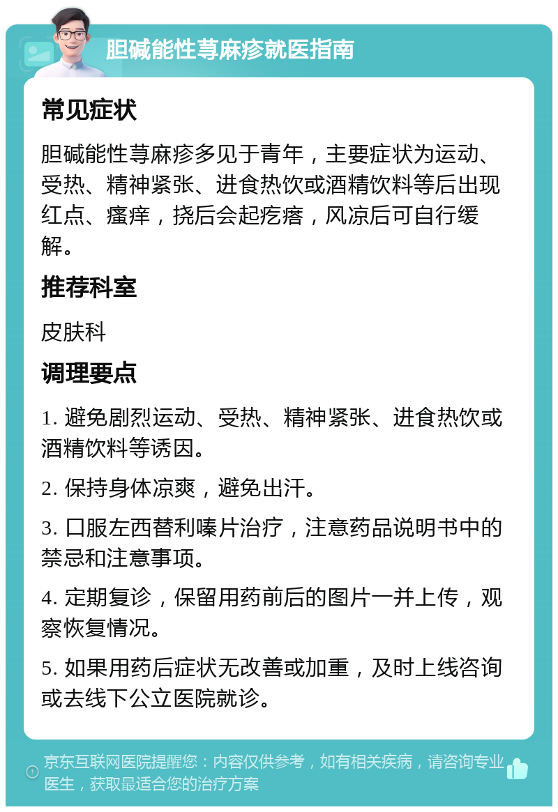 胆碱能性荨麻疹就医指南 常见症状 胆碱能性荨麻疹多见于青年，主要症状为运动、受热、精神紧张、进食热饮或酒精饮料等后出现红点、瘙痒，挠后会起疙瘩，风凉后可自行缓解。 推荐科室 皮肤科 调理要点 1. 避免剧烈运动、受热、精神紧张、进食热饮或酒精饮料等诱因。 2. 保持身体凉爽，避免出汗。 3. 口服左西替利嗪片治疗，注意药品说明书中的禁忌和注意事项。 4. 定期复诊，保留用药前后的图片一并上传，观察恢复情况。 5. 如果用药后症状无改善或加重，及时上线咨询或去线下公立医院就诊。