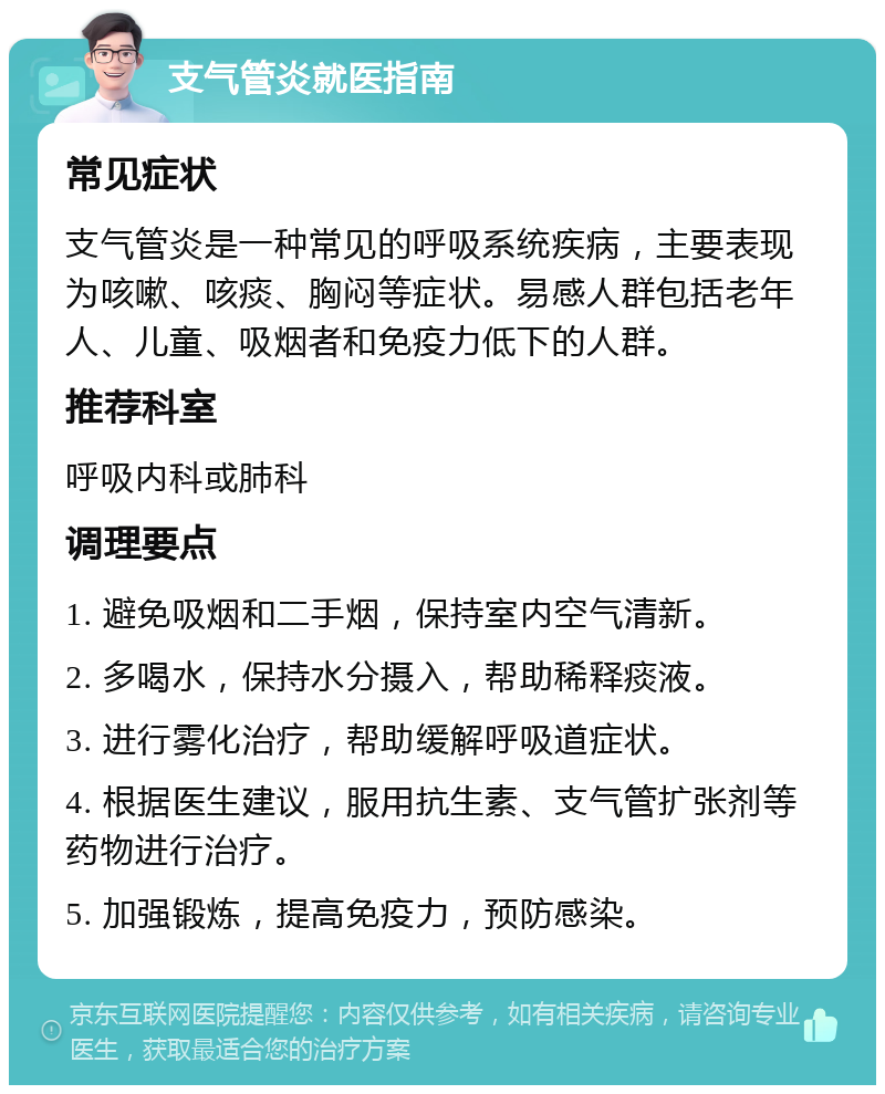 支气管炎就医指南 常见症状 支气管炎是一种常见的呼吸系统疾病，主要表现为咳嗽、咳痰、胸闷等症状。易感人群包括老年人、儿童、吸烟者和免疫力低下的人群。 推荐科室 呼吸内科或肺科 调理要点 1. 避免吸烟和二手烟，保持室内空气清新。 2. 多喝水，保持水分摄入，帮助稀释痰液。 3. 进行雾化治疗，帮助缓解呼吸道症状。 4. 根据医生建议，服用抗生素、支气管扩张剂等药物进行治疗。 5. 加强锻炼，提高免疫力，预防感染。