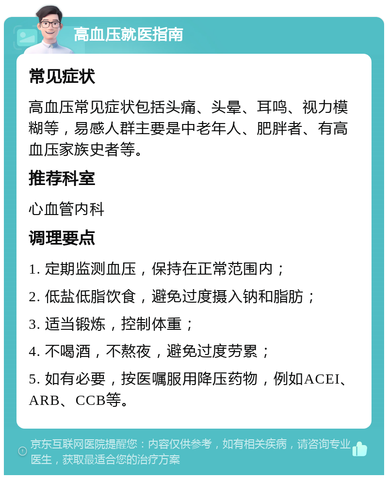 高血压就医指南 常见症状 高血压常见症状包括头痛、头晕、耳鸣、视力模糊等，易感人群主要是中老年人、肥胖者、有高血压家族史者等。 推荐科室 心血管内科 调理要点 1. 定期监测血压，保持在正常范围内； 2. 低盐低脂饮食，避免过度摄入钠和脂肪； 3. 适当锻炼，控制体重； 4. 不喝酒，不熬夜，避免过度劳累； 5. 如有必要，按医嘱服用降压药物，例如ACEI、ARB、CCB等。