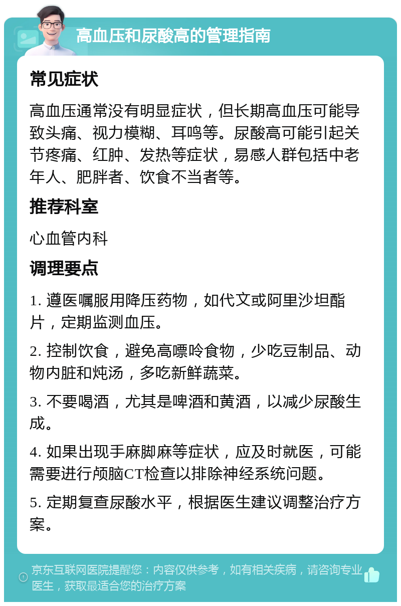 高血压和尿酸高的管理指南 常见症状 高血压通常没有明显症状，但长期高血压可能导致头痛、视力模糊、耳鸣等。尿酸高可能引起关节疼痛、红肿、发热等症状，易感人群包括中老年人、肥胖者、饮食不当者等。 推荐科室 心血管内科 调理要点 1. 遵医嘱服用降压药物，如代文或阿里沙坦酯片，定期监测血压。 2. 控制饮食，避免高嘌呤食物，少吃豆制品、动物内脏和炖汤，多吃新鲜蔬菜。 3. 不要喝酒，尤其是啤酒和黄酒，以减少尿酸生成。 4. 如果出现手麻脚麻等症状，应及时就医，可能需要进行颅脑CT检查以排除神经系统问题。 5. 定期复查尿酸水平，根据医生建议调整治疗方案。