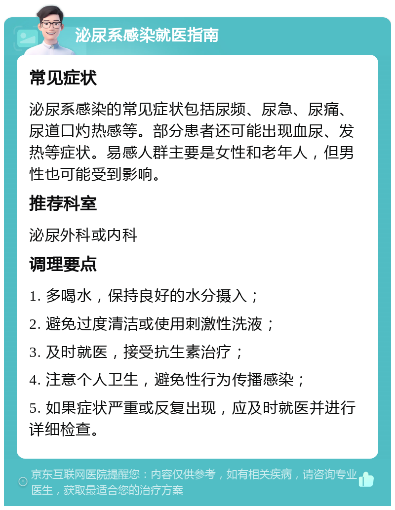 泌尿系感染就医指南 常见症状 泌尿系感染的常见症状包括尿频、尿急、尿痛、尿道口灼热感等。部分患者还可能出现血尿、发热等症状。易感人群主要是女性和老年人，但男性也可能受到影响。 推荐科室 泌尿外科或内科 调理要点 1. 多喝水，保持良好的水分摄入； 2. 避免过度清洁或使用刺激性洗液； 3. 及时就医，接受抗生素治疗； 4. 注意个人卫生，避免性行为传播感染； 5. 如果症状严重或反复出现，应及时就医并进行详细检查。