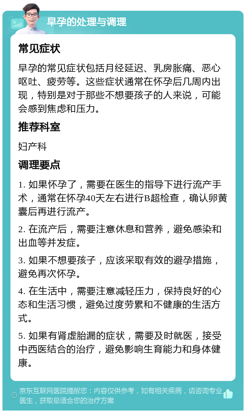 早孕的处理与调理 常见症状 早孕的常见症状包括月经延迟、乳房胀痛、恶心呕吐、疲劳等。这些症状通常在怀孕后几周内出现，特别是对于那些不想要孩子的人来说，可能会感到焦虑和压力。 推荐科室 妇产科 调理要点 1. 如果怀孕了，需要在医生的指导下进行流产手术，通常在怀孕40天左右进行B超检查，确认卵黄囊后再进行流产。 2. 在流产后，需要注意休息和营养，避免感染和出血等并发症。 3. 如果不想要孩子，应该采取有效的避孕措施，避免再次怀孕。 4. 在生活中，需要注意减轻压力，保持良好的心态和生活习惯，避免过度劳累和不健康的生活方式。 5. 如果有肾虚胎漏的症状，需要及时就医，接受中西医结合的治疗，避免影响生育能力和身体健康。