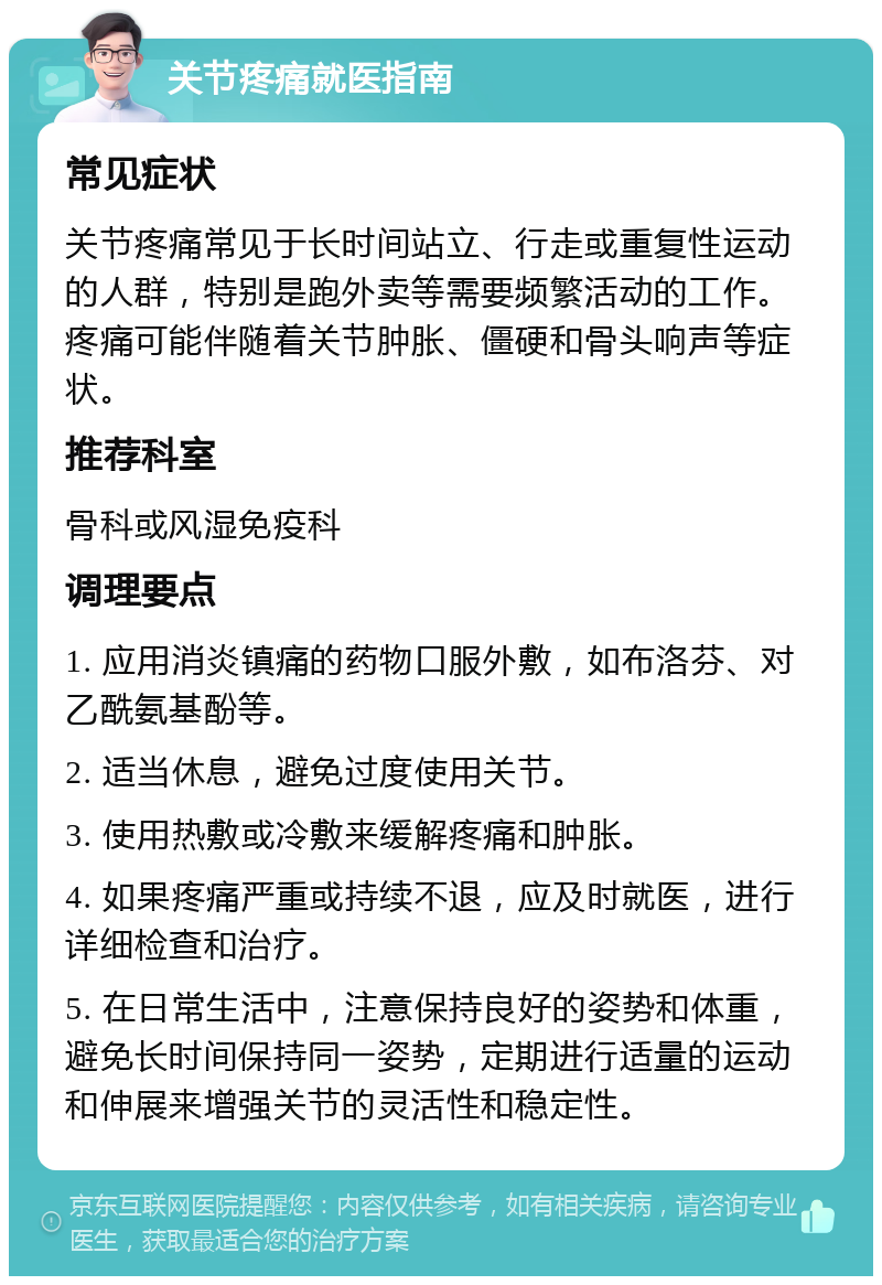 关节疼痛就医指南 常见症状 关节疼痛常见于长时间站立、行走或重复性运动的人群，特别是跑外卖等需要频繁活动的工作。疼痛可能伴随着关节肿胀、僵硬和骨头响声等症状。 推荐科室 骨科或风湿免疫科 调理要点 1. 应用消炎镇痛的药物口服外敷，如布洛芬、对乙酰氨基酚等。 2. 适当休息，避免过度使用关节。 3. 使用热敷或冷敷来缓解疼痛和肿胀。 4. 如果疼痛严重或持续不退，应及时就医，进行详细检查和治疗。 5. 在日常生活中，注意保持良好的姿势和体重，避免长时间保持同一姿势，定期进行适量的运动和伸展来增强关节的灵活性和稳定性。