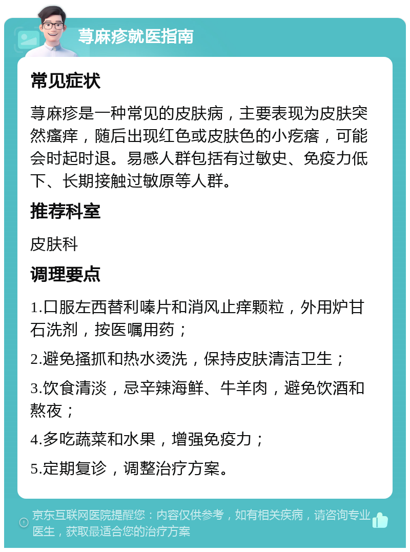 荨麻疹就医指南 常见症状 荨麻疹是一种常见的皮肤病，主要表现为皮肤突然瘙痒，随后出现红色或皮肤色的小疙瘩，可能会时起时退。易感人群包括有过敏史、免疫力低下、长期接触过敏原等人群。 推荐科室 皮肤科 调理要点 1.口服左西替利嗪片和消风止痒颗粒，外用炉甘石洗剂，按医嘱用药； 2.避免搔抓和热水烫洗，保持皮肤清洁卫生； 3.饮食清淡，忌辛辣海鲜、牛羊肉，避免饮酒和熬夜； 4.多吃蔬菜和水果，增强免疫力； 5.定期复诊，调整治疗方案。