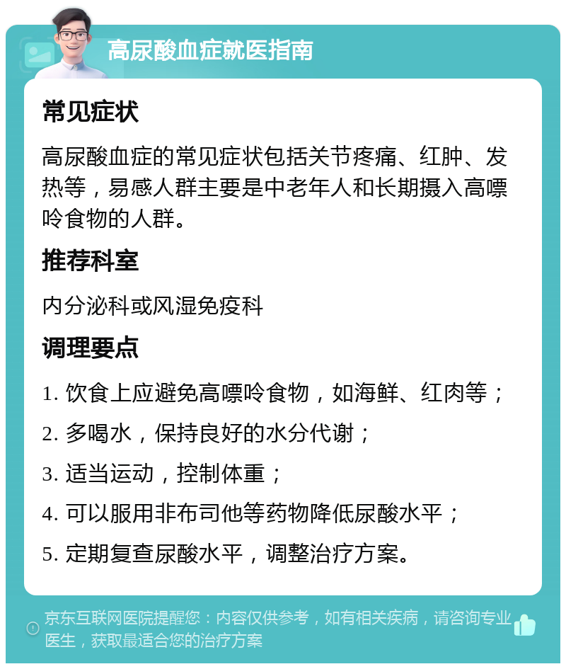 高尿酸血症就医指南 常见症状 高尿酸血症的常见症状包括关节疼痛、红肿、发热等，易感人群主要是中老年人和长期摄入高嘌呤食物的人群。 推荐科室 内分泌科或风湿免疫科 调理要点 1. 饮食上应避免高嘌呤食物，如海鲜、红肉等； 2. 多喝水，保持良好的水分代谢； 3. 适当运动，控制体重； 4. 可以服用非布司他等药物降低尿酸水平； 5. 定期复查尿酸水平，调整治疗方案。