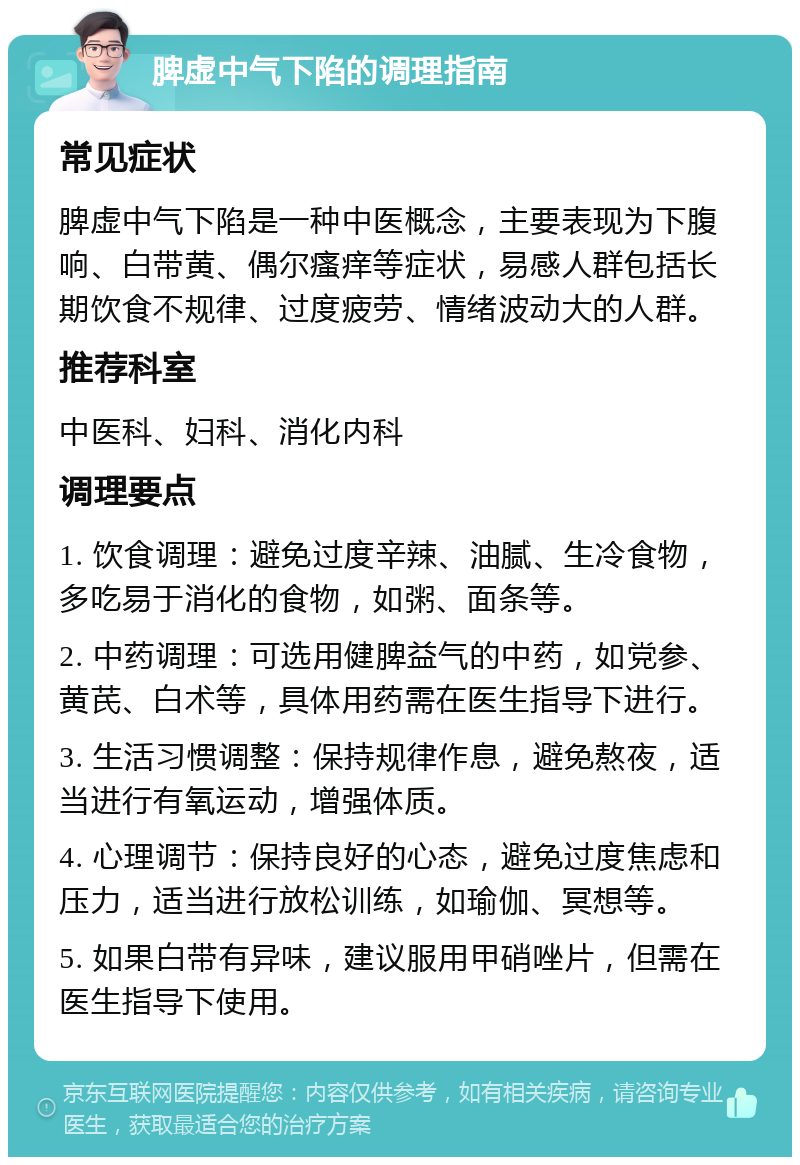 脾虚中气下陷的调理指南 常见症状 脾虚中气下陷是一种中医概念，主要表现为下腹响、白带黄、偶尔瘙痒等症状，易感人群包括长期饮食不规律、过度疲劳、情绪波动大的人群。 推荐科室 中医科、妇科、消化内科 调理要点 1. 饮食调理：避免过度辛辣、油腻、生冷食物，多吃易于消化的食物，如粥、面条等。 2. 中药调理：可选用健脾益气的中药，如党参、黄芪、白术等，具体用药需在医生指导下进行。 3. 生活习惯调整：保持规律作息，避免熬夜，适当进行有氧运动，增强体质。 4. 心理调节：保持良好的心态，避免过度焦虑和压力，适当进行放松训练，如瑜伽、冥想等。 5. 如果白带有异味，建议服用甲硝唑片，但需在医生指导下使用。