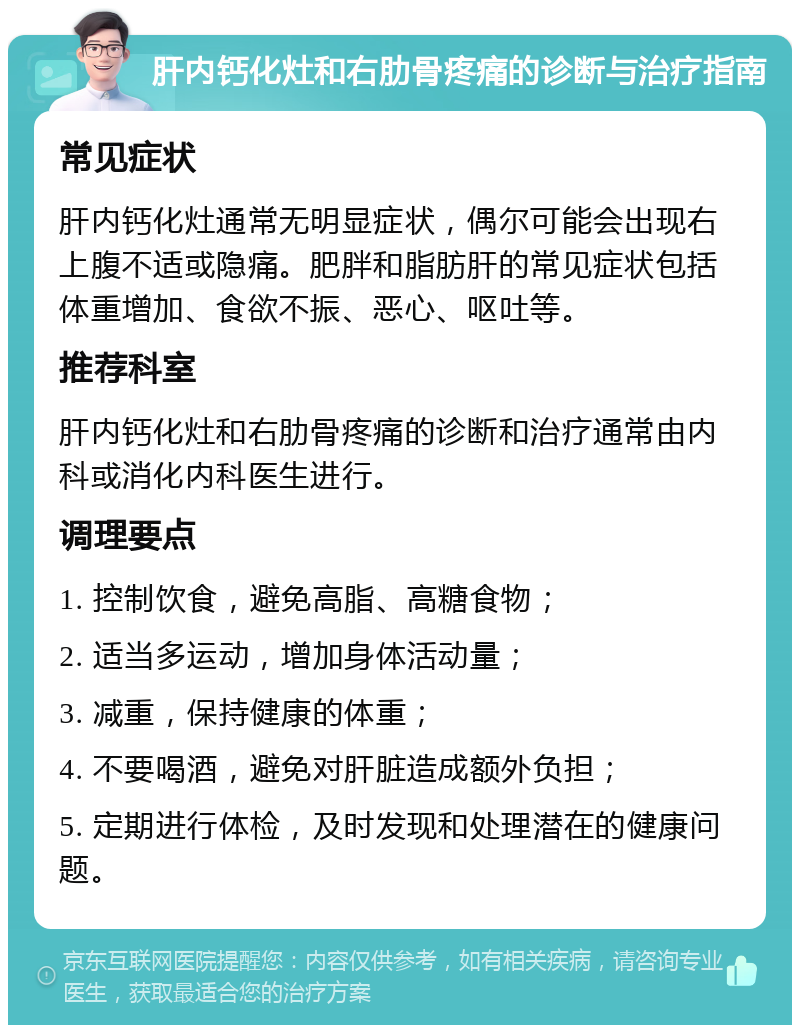 肝内钙化灶和右肋骨疼痛的诊断与治疗指南 常见症状 肝内钙化灶通常无明显症状，偶尔可能会出现右上腹不适或隐痛。肥胖和脂肪肝的常见症状包括体重增加、食欲不振、恶心、呕吐等。 推荐科室 肝内钙化灶和右肋骨疼痛的诊断和治疗通常由内科或消化内科医生进行。 调理要点 1. 控制饮食，避免高脂、高糖食物； 2. 适当多运动，增加身体活动量； 3. 减重，保持健康的体重； 4. 不要喝酒，避免对肝脏造成额外负担； 5. 定期进行体检，及时发现和处理潜在的健康问题。