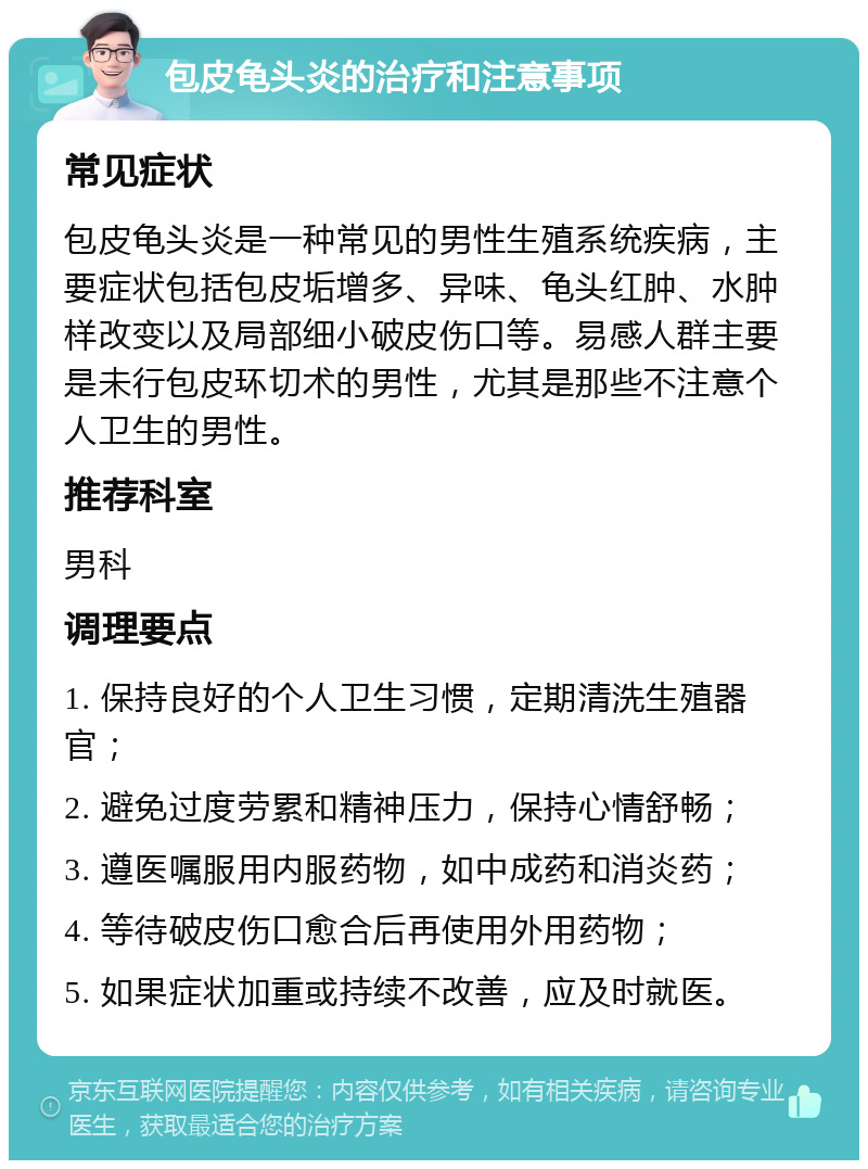 包皮龟头炎的治疗和注意事项 常见症状 包皮龟头炎是一种常见的男性生殖系统疾病，主要症状包括包皮垢增多、异味、龟头红肿、水肿样改变以及局部细小破皮伤口等。易感人群主要是未行包皮环切术的男性，尤其是那些不注意个人卫生的男性。 推荐科室 男科 调理要点 1. 保持良好的个人卫生习惯，定期清洗生殖器官； 2. 避免过度劳累和精神压力，保持心情舒畅； 3. 遵医嘱服用内服药物，如中成药和消炎药； 4. 等待破皮伤口愈合后再使用外用药物； 5. 如果症状加重或持续不改善，应及时就医。