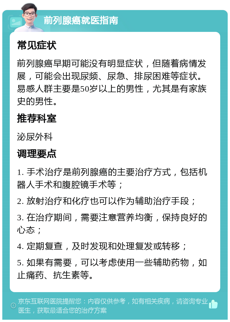 前列腺癌就医指南 常见症状 前列腺癌早期可能没有明显症状，但随着病情发展，可能会出现尿频、尿急、排尿困难等症状。易感人群主要是50岁以上的男性，尤其是有家族史的男性。 推荐科室 泌尿外科 调理要点 1. 手术治疗是前列腺癌的主要治疗方式，包括机器人手术和腹腔镜手术等； 2. 放射治疗和化疗也可以作为辅助治疗手段； 3. 在治疗期间，需要注意营养均衡，保持良好的心态； 4. 定期复查，及时发现和处理复发或转移； 5. 如果有需要，可以考虑使用一些辅助药物，如止痛药、抗生素等。