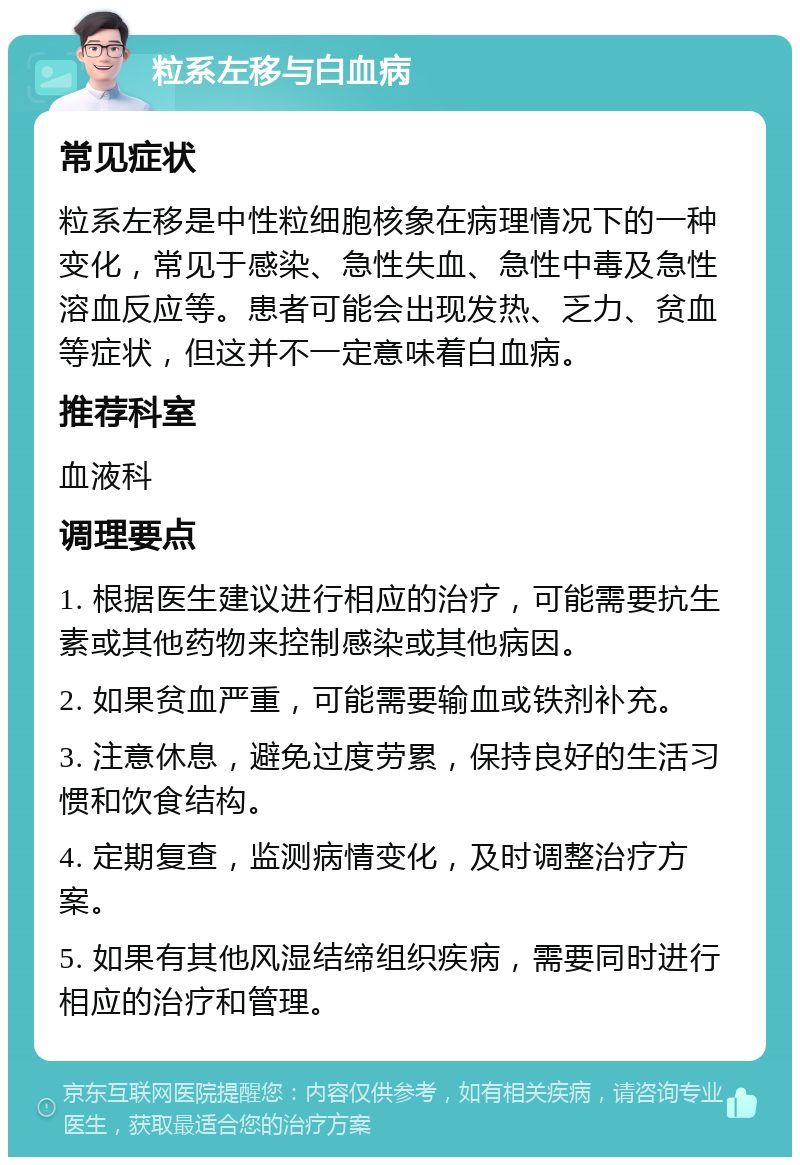 粒系左移与白血病 常见症状 粒系左移是中性粒细胞核象在病理情况下的一种变化，常见于感染、急性失血、急性中毒及急性溶血反应等。患者可能会出现发热、乏力、贫血等症状，但这并不一定意味着白血病。 推荐科室 血液科 调理要点 1. 根据医生建议进行相应的治疗，可能需要抗生素或其他药物来控制感染或其他病因。 2. 如果贫血严重，可能需要输血或铁剂补充。 3. 注意休息，避免过度劳累，保持良好的生活习惯和饮食结构。 4. 定期复查，监测病情变化，及时调整治疗方案。 5. 如果有其他风湿结缔组织疾病，需要同时进行相应的治疗和管理。