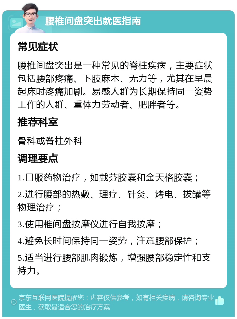 腰椎间盘突出就医指南 常见症状 腰椎间盘突出是一种常见的脊柱疾病，主要症状包括腰部疼痛、下肢麻木、无力等，尤其在早晨起床时疼痛加剧。易感人群为长期保持同一姿势工作的人群、重体力劳动者、肥胖者等。 推荐科室 骨科或脊柱外科 调理要点 1.口服药物治疗，如戴芬胶囊和金天格胶囊； 2.进行腰部的热敷、理疗、针灸、烤电、拔罐等物理治疗； 3.使用椎间盘按摩仪进行自我按摩； 4.避免长时间保持同一姿势，注意腰部保护； 5.适当进行腰部肌肉锻炼，增强腰部稳定性和支持力。