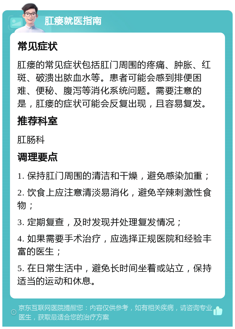 肛瘘就医指南 常见症状 肛瘘的常见症状包括肛门周围的疼痛、肿胀、红斑、破溃出脓血水等。患者可能会感到排便困难、便秘、腹泻等消化系统问题。需要注意的是，肛瘘的症状可能会反复出现，且容易复发。 推荐科室 肛肠科 调理要点 1. 保持肛门周围的清洁和干燥，避免感染加重； 2. 饮食上应注意清淡易消化，避免辛辣刺激性食物； 3. 定期复查，及时发现并处理复发情况； 4. 如果需要手术治疗，应选择正规医院和经验丰富的医生； 5. 在日常生活中，避免长时间坐着或站立，保持适当的运动和休息。