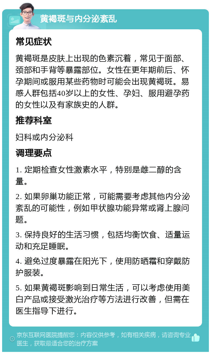 黄褐斑与内分泌紊乱 常见症状 黄褐斑是皮肤上出现的色素沉着，常见于面部、颈部和手背等暴露部位。女性在更年期前后、怀孕期间或服用某些药物时可能会出现黄褐斑。易感人群包括40岁以上的女性、孕妇、服用避孕药的女性以及有家族史的人群。 推荐科室 妇科或内分泌科 调理要点 1. 定期检查女性激素水平，特别是雌二醇的含量。 2. 如果卵巢功能正常，可能需要考虑其他内分泌紊乱的可能性，例如甲状腺功能异常或肾上腺问题。 3. 保持良好的生活习惯，包括均衡饮食、适量运动和充足睡眠。 4. 避免过度暴露在阳光下，使用防晒霜和穿戴防护服装。 5. 如果黄褐斑影响到日常生活，可以考虑使用美白产品或接受激光治疗等方法进行改善，但需在医生指导下进行。