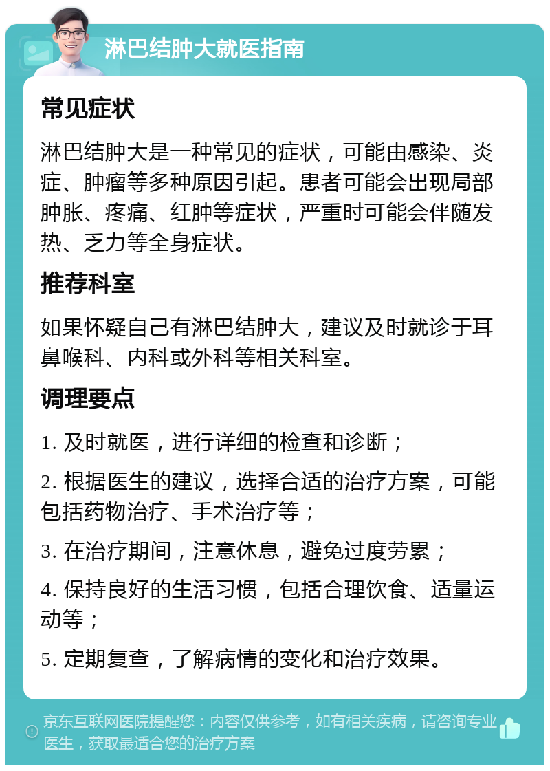 淋巴结肿大就医指南 常见症状 淋巴结肿大是一种常见的症状，可能由感染、炎症、肿瘤等多种原因引起。患者可能会出现局部肿胀、疼痛、红肿等症状，严重时可能会伴随发热、乏力等全身症状。 推荐科室 如果怀疑自己有淋巴结肿大，建议及时就诊于耳鼻喉科、内科或外科等相关科室。 调理要点 1. 及时就医，进行详细的检查和诊断； 2. 根据医生的建议，选择合适的治疗方案，可能包括药物治疗、手术治疗等； 3. 在治疗期间，注意休息，避免过度劳累； 4. 保持良好的生活习惯，包括合理饮食、适量运动等； 5. 定期复查，了解病情的变化和治疗效果。