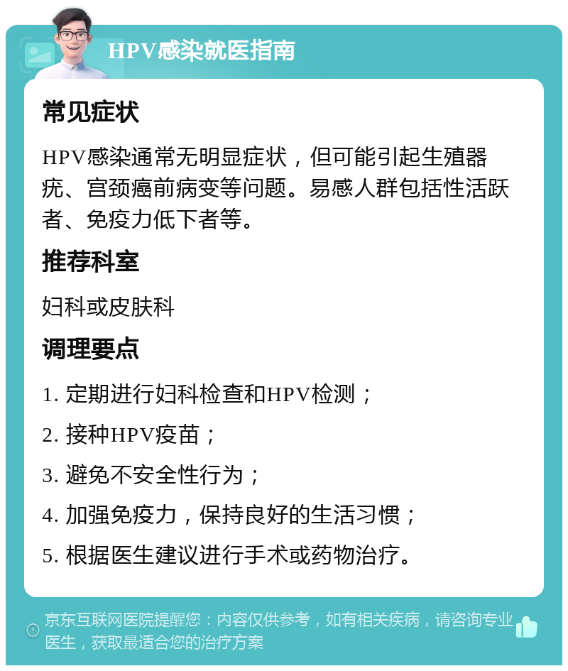 HPV感染就医指南 常见症状 HPV感染通常无明显症状，但可能引起生殖器疣、宫颈癌前病变等问题。易感人群包括性活跃者、免疫力低下者等。 推荐科室 妇科或皮肤科 调理要点 1. 定期进行妇科检查和HPV检测； 2. 接种HPV疫苗； 3. 避免不安全性行为； 4. 加强免疫力，保持良好的生活习惯； 5. 根据医生建议进行手术或药物治疗。