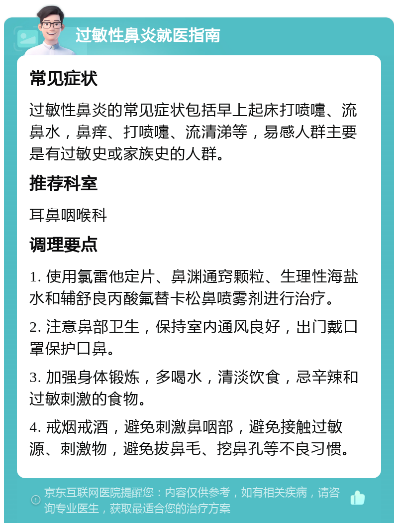 过敏性鼻炎就医指南 常见症状 过敏性鼻炎的常见症状包括早上起床打喷嚏、流鼻水，鼻痒、打喷嚏、流清涕等，易感人群主要是有过敏史或家族史的人群。 推荐科室 耳鼻咽喉科 调理要点 1. 使用氯雷他定片、鼻渊通窍颗粒、生理性海盐水和辅舒良丙酸氟替卡松鼻喷雾剂进行治疗。 2. 注意鼻部卫生，保持室内通风良好，出门戴口罩保护口鼻。 3. 加强身体锻炼，多喝水，清淡饮食，忌辛辣和过敏刺激的食物。 4. 戒烟戒酒，避免刺激鼻咽部，避免接触过敏源、刺激物，避免拔鼻毛、挖鼻孔等不良习惯。