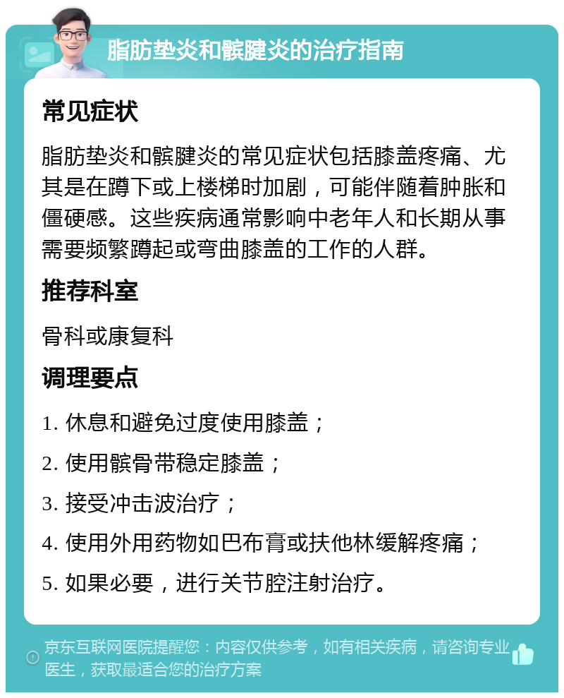 脂肪垫炎和髌腱炎的治疗指南 常见症状 脂肪垫炎和髌腱炎的常见症状包括膝盖疼痛、尤其是在蹲下或上楼梯时加剧，可能伴随着肿胀和僵硬感。这些疾病通常影响中老年人和长期从事需要频繁蹲起或弯曲膝盖的工作的人群。 推荐科室 骨科或康复科 调理要点 1. 休息和避免过度使用膝盖； 2. 使用髌骨带稳定膝盖； 3. 接受冲击波治疗； 4. 使用外用药物如巴布膏或扶他林缓解疼痛； 5. 如果必要，进行关节腔注射治疗。