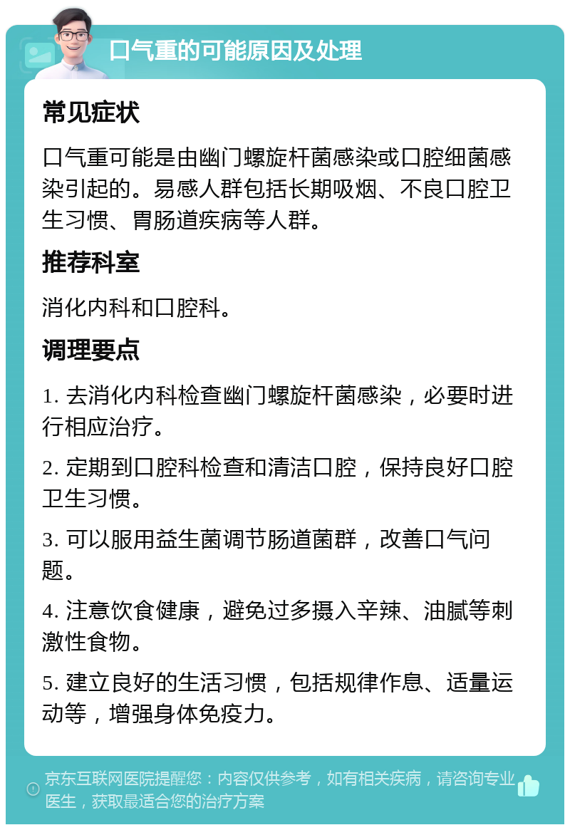 口气重的可能原因及处理 常见症状 口气重可能是由幽门螺旋杆菌感染或口腔细菌感染引起的。易感人群包括长期吸烟、不良口腔卫生习惯、胃肠道疾病等人群。 推荐科室 消化内科和口腔科。 调理要点 1. 去消化内科检查幽门螺旋杆菌感染，必要时进行相应治疗。 2. 定期到口腔科检查和清洁口腔，保持良好口腔卫生习惯。 3. 可以服用益生菌调节肠道菌群，改善口气问题。 4. 注意饮食健康，避免过多摄入辛辣、油腻等刺激性食物。 5. 建立良好的生活习惯，包括规律作息、适量运动等，增强身体免疫力。