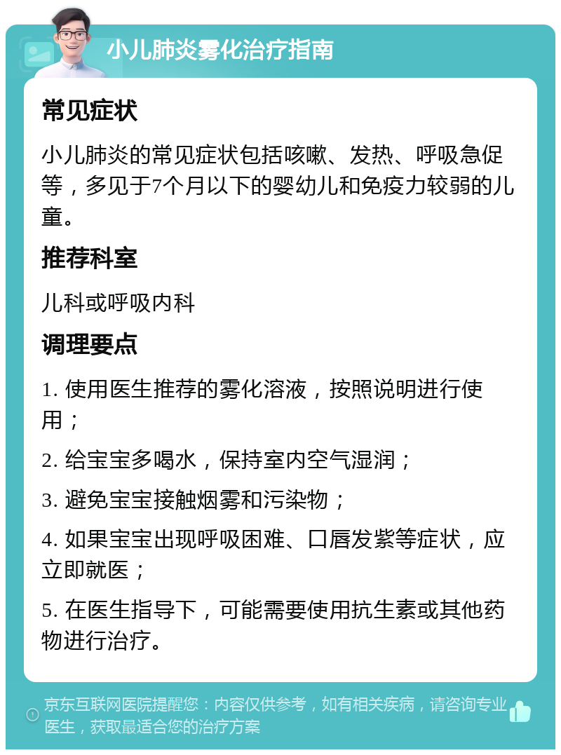 小儿肺炎雾化治疗指南 常见症状 小儿肺炎的常见症状包括咳嗽、发热、呼吸急促等，多见于7个月以下的婴幼儿和免疫力较弱的儿童。 推荐科室 儿科或呼吸内科 调理要点 1. 使用医生推荐的雾化溶液，按照说明进行使用； 2. 给宝宝多喝水，保持室内空气湿润； 3. 避免宝宝接触烟雾和污染物； 4. 如果宝宝出现呼吸困难、口唇发紫等症状，应立即就医； 5. 在医生指导下，可能需要使用抗生素或其他药物进行治疗。