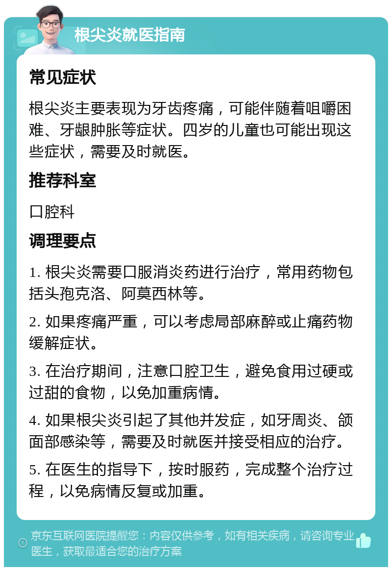 根尖炎就医指南 常见症状 根尖炎主要表现为牙齿疼痛，可能伴随着咀嚼困难、牙龈肿胀等症状。四岁的儿童也可能出现这些症状，需要及时就医。 推荐科室 口腔科 调理要点 1. 根尖炎需要口服消炎药进行治疗，常用药物包括头孢克洛、阿莫西林等。 2. 如果疼痛严重，可以考虑局部麻醉或止痛药物缓解症状。 3. 在治疗期间，注意口腔卫生，避免食用过硬或过甜的食物，以免加重病情。 4. 如果根尖炎引起了其他并发症，如牙周炎、颌面部感染等，需要及时就医并接受相应的治疗。 5. 在医生的指导下，按时服药，完成整个治疗过程，以免病情反复或加重。