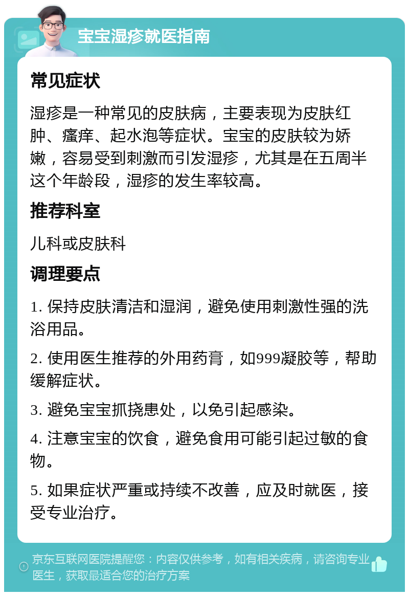 宝宝湿疹就医指南 常见症状 湿疹是一种常见的皮肤病，主要表现为皮肤红肿、瘙痒、起水泡等症状。宝宝的皮肤较为娇嫩，容易受到刺激而引发湿疹，尤其是在五周半这个年龄段，湿疹的发生率较高。 推荐科室 儿科或皮肤科 调理要点 1. 保持皮肤清洁和湿润，避免使用刺激性强的洗浴用品。 2. 使用医生推荐的外用药膏，如999凝胶等，帮助缓解症状。 3. 避免宝宝抓挠患处，以免引起感染。 4. 注意宝宝的饮食，避免食用可能引起过敏的食物。 5. 如果症状严重或持续不改善，应及时就医，接受专业治疗。