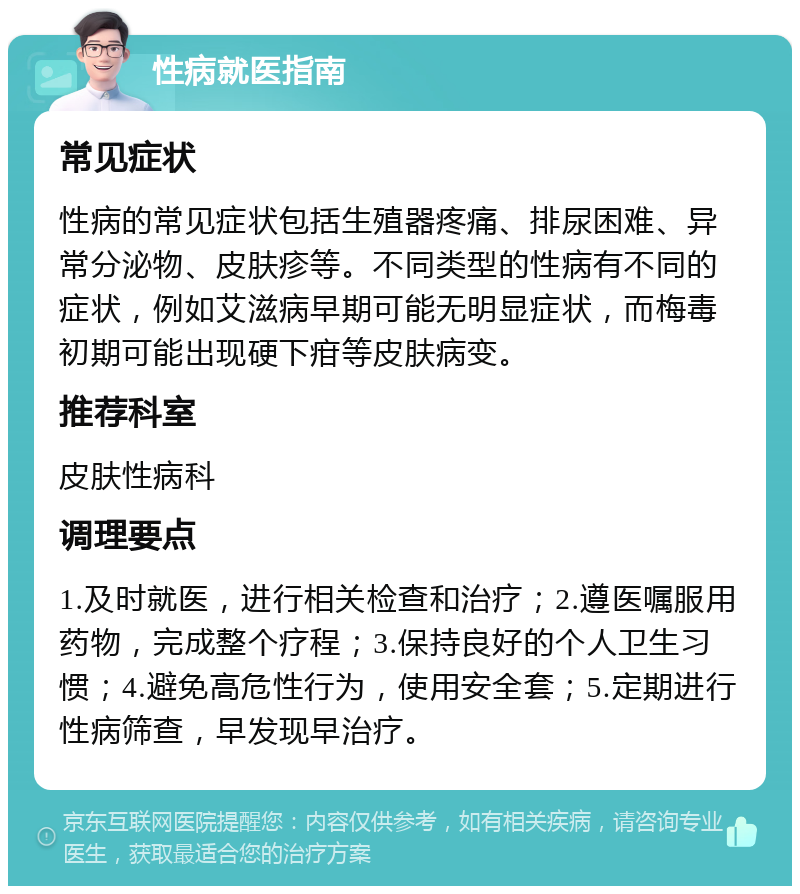 性病就医指南 常见症状 性病的常见症状包括生殖器疼痛、排尿困难、异常分泌物、皮肤疹等。不同类型的性病有不同的症状，例如艾滋病早期可能无明显症状，而梅毒初期可能出现硬下疳等皮肤病变。 推荐科室 皮肤性病科 调理要点 1.及时就医，进行相关检查和治疗；2.遵医嘱服用药物，完成整个疗程；3.保持良好的个人卫生习惯；4.避免高危性行为，使用安全套；5.定期进行性病筛查，早发现早治疗。