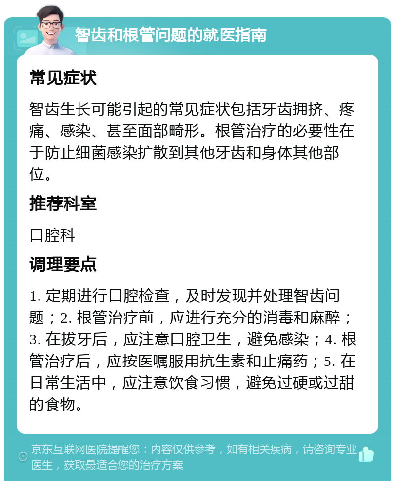 智齿和根管问题的就医指南 常见症状 智齿生长可能引起的常见症状包括牙齿拥挤、疼痛、感染、甚至面部畸形。根管治疗的必要性在于防止细菌感染扩散到其他牙齿和身体其他部位。 推荐科室 口腔科 调理要点 1. 定期进行口腔检查，及时发现并处理智齿问题；2. 根管治疗前，应进行充分的消毒和麻醉；3. 在拔牙后，应注意口腔卫生，避免感染；4. 根管治疗后，应按医嘱服用抗生素和止痛药；5. 在日常生活中，应注意饮食习惯，避免过硬或过甜的食物。