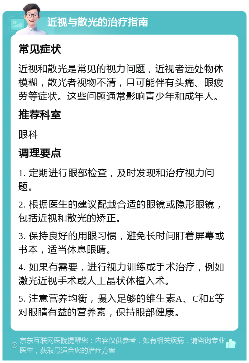 近视与散光的治疗指南 常见症状 近视和散光是常见的视力问题，近视者远处物体模糊，散光者视物不清，且可能伴有头痛、眼疲劳等症状。这些问题通常影响青少年和成年人。 推荐科室 眼科 调理要点 1. 定期进行眼部检查，及时发现和治疗视力问题。 2. 根据医生的建议配戴合适的眼镜或隐形眼镜，包括近视和散光的矫正。 3. 保持良好的用眼习惯，避免长时间盯着屏幕或书本，适当休息眼睛。 4. 如果有需要，进行视力训练或手术治疗，例如激光近视手术或人工晶状体植入术。 5. 注意营养均衡，摄入足够的维生素A、C和E等对眼睛有益的营养素，保持眼部健康。