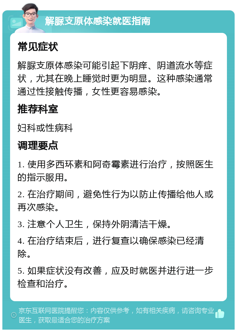 解脲支原体感染就医指南 常见症状 解脲支原体感染可能引起下阴痒、阴道流水等症状，尤其在晚上睡觉时更为明显。这种感染通常通过性接触传播，女性更容易感染。 推荐科室 妇科或性病科 调理要点 1. 使用多西环素和阿奇霉素进行治疗，按照医生的指示服用。 2. 在治疗期间，避免性行为以防止传播给他人或再次感染。 3. 注意个人卫生，保持外阴清洁干燥。 4. 在治疗结束后，进行复查以确保感染已经清除。 5. 如果症状没有改善，应及时就医并进行进一步检查和治疗。