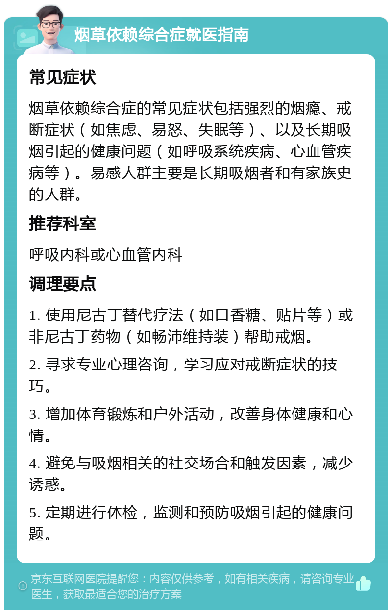 烟草依赖综合症就医指南 常见症状 烟草依赖综合症的常见症状包括强烈的烟瘾、戒断症状（如焦虑、易怒、失眠等）、以及长期吸烟引起的健康问题（如呼吸系统疾病、心血管疾病等）。易感人群主要是长期吸烟者和有家族史的人群。 推荐科室 呼吸内科或心血管内科 调理要点 1. 使用尼古丁替代疗法（如口香糖、贴片等）或非尼古丁药物（如畅沛维持装）帮助戒烟。 2. 寻求专业心理咨询，学习应对戒断症状的技巧。 3. 增加体育锻炼和户外活动，改善身体健康和心情。 4. 避免与吸烟相关的社交场合和触发因素，减少诱惑。 5. 定期进行体检，监测和预防吸烟引起的健康问题。