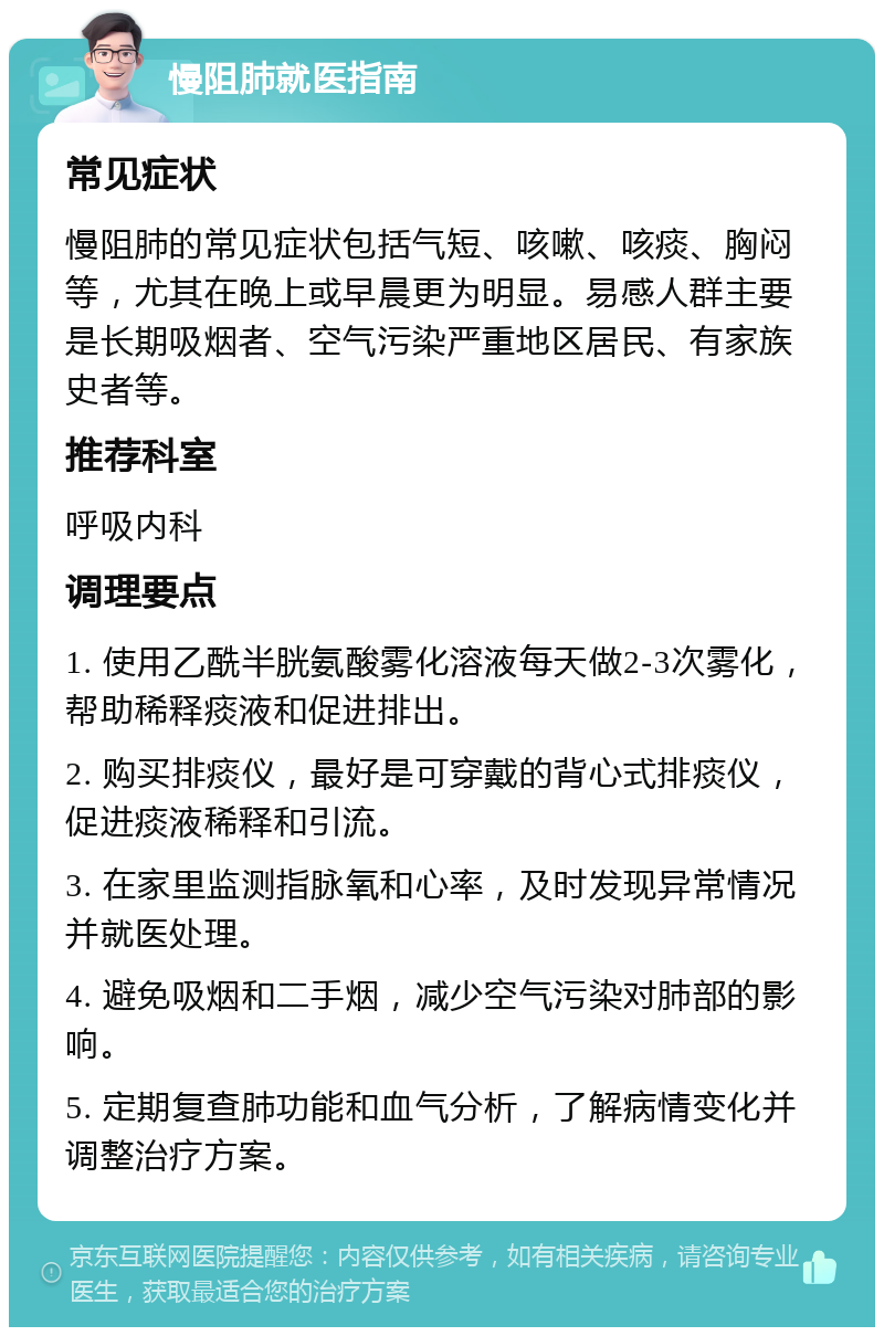 慢阻肺就医指南 常见症状 慢阻肺的常见症状包括气短、咳嗽、咳痰、胸闷等，尤其在晚上或早晨更为明显。易感人群主要是长期吸烟者、空气污染严重地区居民、有家族史者等。 推荐科室 呼吸内科 调理要点 1. 使用乙酰半胱氨酸雾化溶液每天做2-3次雾化，帮助稀释痰液和促进排出。 2. 购买排痰仪，最好是可穿戴的背心式排痰仪，促进痰液稀释和引流。 3. 在家里监测指脉氧和心率，及时发现异常情况并就医处理。 4. 避免吸烟和二手烟，减少空气污染对肺部的影响。 5. 定期复查肺功能和血气分析，了解病情变化并调整治疗方案。