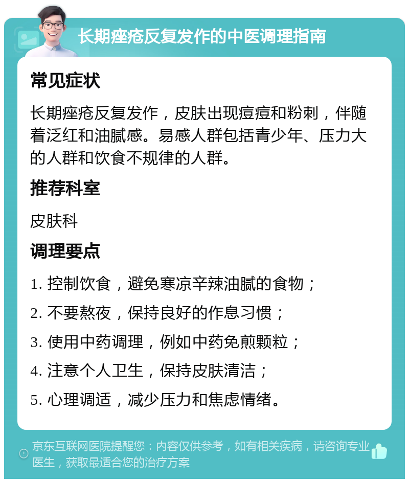 长期痤疮反复发作的中医调理指南 常见症状 长期痤疮反复发作，皮肤出现痘痘和粉刺，伴随着泛红和油腻感。易感人群包括青少年、压力大的人群和饮食不规律的人群。 推荐科室 皮肤科 调理要点 1. 控制饮食，避免寒凉辛辣油腻的食物； 2. 不要熬夜，保持良好的作息习惯； 3. 使用中药调理，例如中药免煎颗粒； 4. 注意个人卫生，保持皮肤清洁； 5. 心理调适，减少压力和焦虑情绪。