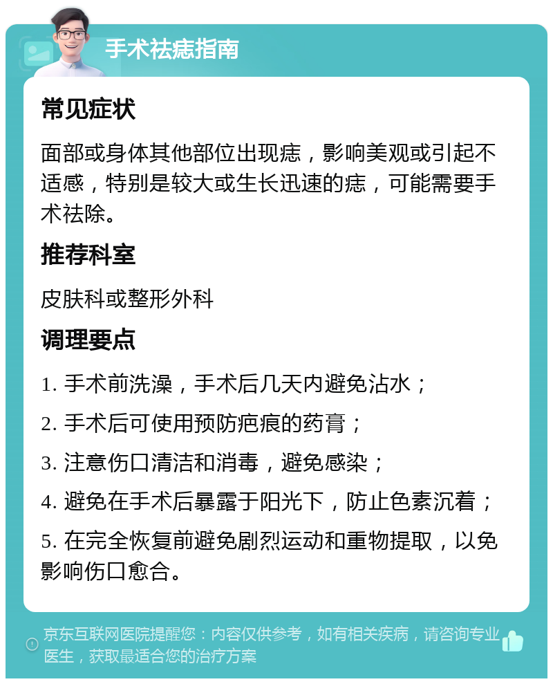 手术祛痣指南 常见症状 面部或身体其他部位出现痣，影响美观或引起不适感，特别是较大或生长迅速的痣，可能需要手术祛除。 推荐科室 皮肤科或整形外科 调理要点 1. 手术前洗澡，手术后几天内避免沾水； 2. 手术后可使用预防疤痕的药膏； 3. 注意伤口清洁和消毒，避免感染； 4. 避免在手术后暴露于阳光下，防止色素沉着； 5. 在完全恢复前避免剧烈运动和重物提取，以免影响伤口愈合。