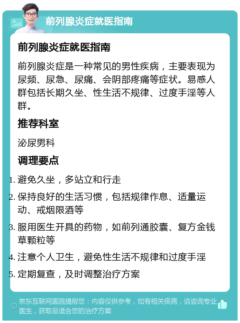 前列腺炎症就医指南 前列腺炎症就医指南 前列腺炎症是一种常见的男性疾病，主要表现为尿频、尿急、尿痛、会阴部疼痛等症状。易感人群包括长期久坐、性生活不规律、过度手淫等人群。 推荐科室 泌尿男科 调理要点 避免久坐，多站立和行走 保持良好的生活习惯，包括规律作息、适量运动、戒烟限酒等 服用医生开具的药物，如前列通胶囊、复方金钱草颗粒等 注意个人卫生，避免性生活不规律和过度手淫 定期复查，及时调整治疗方案